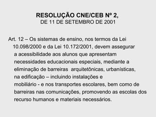 RESOLUÇÃO CNE/CEB Nº 2,
DE 11 DE SETEMBRO DE 2001
Art. 12 – Os sistemas de ensino, nos termos da Lei
10.098/2000 e da Lei 10.172/2001, devem assegurar
a acessibilidade aos alunos que apresentam
necessidades educacionais especiais, mediante a
eliminação de barreiras arquitetônicas, urbanísticas,
na edificação – incluindo instalações e
mobiliário - e nos transportes escolares, bem como de
barreiras nas comunicações, promovendo as escolas dos
recurso humanos e materiais necessários.
 