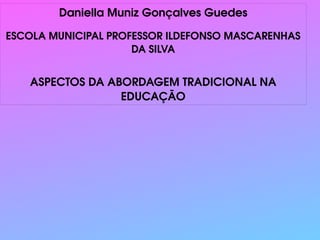 
      
       Daniella Muniz Gonçalves Guedes 
       
       ESCOLA MUNICIPAL PROFESSOR ILDEFONSO MASCARENHAS DA SILVA 
       
       
       ASPECTOS DA ABORDAGEM TRADICIONAL NA EDUCAÇÃO 
      
     