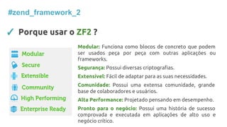 ✓ Porque usar o ZF2 ?
#zend_framework_2
Modular: Funciona como blocos de concreto que podem
ser usados peça por peça com outras aplicações ou
frameworks.
Segurança: Possui diversas criptografias.
Extensível: Fácil de adaptar para as suas necessidades.
Comunidade: Possui uma extensa comunidade, grande
base de colaboradores e usuários.
Alta Performance: Projetado pensando em desempenho.
Pronto para o negócio: Possui uma história de sucesso
comprovada e executada em aplicações de alto uso e
negócio crítico.
 
