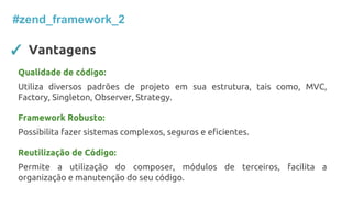 ✓ Vantagens
#zend_framework_2
Qualidade de código:
Utiliza diversos padrões de projeto em sua estrutura, tais como, MVC,
Factory, Singleton, Observer, Strategy.
Framework Robusto:
Possibilita fazer sistemas complexos, seguros e eficientes.
Reutilização de Código:
Permite a utilização do composer, módulos de terceiros, facilita a
organização e manutenção do seu código.
 