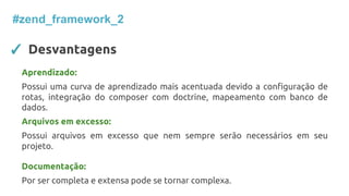 ✓ Desvantagens
#zend_framework_2
Aprendizado:
Possui uma curva de aprendizado mais acentuada devido a configuração de
rotas, integração do composer com doctrine, mapeamento com banco de
dados.
Arquivos em excesso:
Possui arquivos em excesso que nem sempre serão necessários em seu
projeto.
Documentação:
Por ser completa e extensa pode se tornar complexa.
 