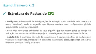 #zend_framework_2
✓ Estrutura de Pastas do ZF2
- config: Neste diretorio ficam configurações da aplicação como um todo. Tem uma outra
pasta, “autoload”, onde é sugerido que fiquem arquivos com configurações globais
(production) e locais (development).
- data: Aqui você pode armazenar os seus arquivos que não fazem parte do código da
aplicação, mas sim outros relativos ao projeto, como diagramas, dumps do banco de dados.
- module: Este é o principal diretório da sua aplicação. É aqui que vão ficar os módulos que
você vai desenvolvendo. O módulo tem a seguinte estrutura: na pasta Application temos três
diretórios principais: config, src e view.
 