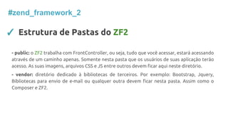 #zend_framework_2
✓ Estrutura de Pastas do ZF2
- public: o ZF2 trabalha com FrontController, ou seja, tudo que você acessar, estará acessando
através de um caminho apenas. Somente nesta pasta que os usuários de suas aplicação terão
acesso. As suas imagens, arquivos CSS e JS entre outros devem ficar aqui neste diretório.
- vendor: diretório dedicado à bibliotecas de terceiros. Por exemplo: Bootstrap, Jquery,
Bibliotecas para envio de e-mail ou qualquer outra devem ficar nesta pasta. Assim como o
Composer e ZF2.
 