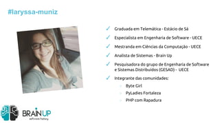 ✓ Graduada em Telemática - Estácio de Sá
✓ Especialista em Engenharia de Software - UECE
✓ Mestranda em Ciências da Computação - UECE
✓ Analista de Sistemas - Brain Up
✓ Pesquisadora do grupo de Engenharia de Software
e Sistemas Distribuídos (GESAD) - UECE
✓ Integrante das comunidades:
○ Byte Girl
○ PyLadies Fortaleza
○ PHP com Rapadura
#laryssa-muniz
 