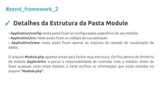 #zend_framework_2
✓ Detalhes da Estrutura da Pasta Module
- Application/config: nesta pasta ficam as configurações específicas do seu módulo.
- Application/src: nesta pasta ficam os códigos da sua aplicação.
- Application/view: nesta pasta ficam apenas os arquivos da camada de visualização de
dados.
O arquivo Module.php aparece então para fechar essa estrutura. Ele fica dentro do diretório
do módulo Application, e possui a responsabilidade de controlar todo o módulo. Antes de
fazer qualquer coisa neste módulo, o Zend verificar as informações que estão contidas no
arquivo “Module.php”.
 