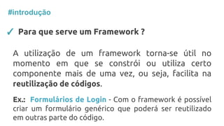 ✓ Para que serve um Framework ?
A utilização de um framework torna-se útil no
momento em que se constrói ou utiliza certo
componente mais de uma vez, ou seja, facilita na
reutilização de códigos.
Ex.: Formulários de Login - Com o framework é possível
criar um formulário genérico que poderá ser reutilizado
em outras parte do código.
#introdução
 