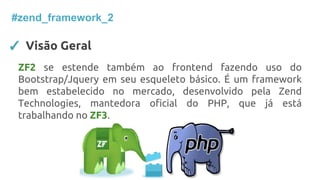 ✓ Visão Geral
#zend_framework_2
ZF2 se estende também ao frontend fazendo uso do
Bootstrap/Jquery em seu esqueleto básico. É um framework
bem estabelecido no mercado, desenvolvido pela Zend
Technologies, mantedora oficial do PHP, que já está
trabalhando no ZF3.
 