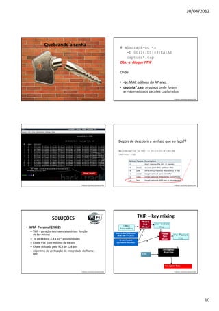 30/04/2012




             Quebrando a senha                                                     # aircrack-ng -z
                                                                                       -b 00:14:D1:49:EA:AE
                                                                                       captura*.cap
                                                                                   Obs: -z Ataque PTW

                                                                                   Onde:

                                                                                   • -b : MAC address do AP alvo.
                                                                                   • captuta*.cap: arquivos onde foram
                                                                                     armazenados os pacotes capturados
                                           Professor: José Gomes Quaresma Filho                                          Professor: José Gomes Quaresma Filho




                                                                                  Depois de descobrir a senha o que eu faço??

                                                                                  #airdecap-ng –w KEY –b 00:14:D1:49:EA:AE
                                                                                  captura*.cap




                                             Chave “secreta”




                                           Professor: José Gomes Quaresma Filho                                          Professor: José Gomes Quaresma Filho




                   SOLUÇÕES                                                                    TKIP – key mixing

• WPA Personal (2002)
  – TKIP – geração de chaves aleatórias - função
    de key mixing
  – IV de 48 bits -2,8 x 1014 possibilidades
  – Chave PSK com mínimo de 64 bits
  – Chave utilizada pelo RC4 de 128 bits
  – Algoritmo de verificação de integridade do frame -
    MIC




                                           Professor: José Gomes Quaresma Filho                                          Professor: José Gomes Quaresma Filho




                                                                                                                                                                10
 