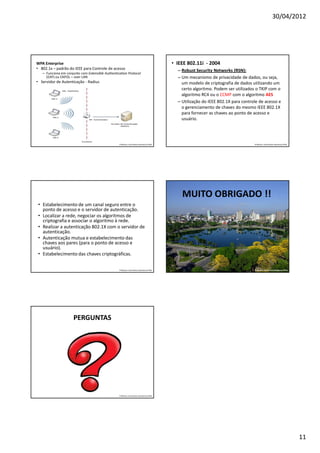 30/04/2012




WPA Enterprise                                                                           • IEEE 802.11i - 2004
• 802.1x – padrão do IEEE para Controle de acesso                                          – Robust Security Networks (RSN):
   – Funciona em conjunto com Extensible Authentication Protocol
     (EAP) ou EAPOL – over LAN                                                             – Um mecanismo de privacidade de dados, ou seja,
• Servidor de Autenticação - Radius                                                          um modelo de criptografia de dados utilizando um
                                                                                             certo algoritmo. Podem ser utilizados o TKIP com o
                                                                                             algoritmo RC4 ou o CCMP com o algoritmo AES
                                                                                           – Utilização do IEEE 802.1X para controle de acesso e
                                                                                             o gerenciamento de chaves do mesmo IEEE 802.1X
                                                                                             para fornecer as chaves ao ponto de acesso e
                                                                                             usuário.




                                                  Professor: José Gomes Quaresma Filho                                            Professor: José Gomes Quaresma Filho




                                                                                             MUITO OBRIGADO !!
 • Estabelecimento de um canal seguro entre o
   ponto de acesso e o servidor de autenticação.
 • Localizar a rede, negociar os algoritmos de
   criptografia e associar o algoritmo à rede.
 • Realizar a autenticação 802.1X com o servidor de
   autenticação.
 • Autenticação mutua e estabelecimento das
   chaves aos pares (para o ponto de acesso e
   usuário).
 • Estabelecimento das chaves criptográficas.

                                                  Professor: José Gomes Quaresma Filho                                            Professor: José Gomes Quaresma Filho




                      PERGUNTAS




                                                  Professor: José Gomes Quaresma Filho




                                                                                                                                                                         11
 