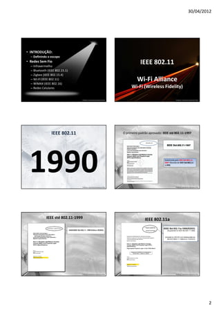 30/04/2012




• INTRODUÇÃO:
  – Definindo o escopo
• Redes Sem Fio
  – Infravermelho
                                                                                   IEEE 802.11
  – Bluetooth (IEEE 802.15.1)
  – Zigbee (IEEE 802.15.4)
  – WI-FI (IEEE 802.11)
  – WiMAX (IEEE 802.16)
                                                                                Wi-Fi Alliance
  – Redes Celulares                                                         Wi-Fi (Wireless Fidelity)

                                Professor: José Gomes Quaresma Filho                                            Professor: José Gomes Quaresma Filho




                 IEEE 802.11                                           O primeiro padrão aprovado: IEEE std 802.11-1997




 1990                           Professor: José Gomes Quaresma Filho
                                                                                                    Substituída pela IEEE Std 802,11-
                                                                                                    2007 (Revisão de IEEE Std 802,11-
                                                                                                    1.999)




                                                                                                                Professor: José Gomes Quaresma Filho




             IEEE std 802.11-1999                                                     IEEE 802.11a




                                Professor: José Gomes Quaresma Filho                                            Professor: José Gomes Quaresma Filho




                                                                                                                                                       2
 