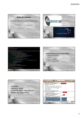 30/04/2012




                          Antes de começar
     Descubra o chipset da sua placa de rede wireless

                     #lspci | grep Network




                                                                        Professor: José Gomes Quaresma Filho                                    Professor: José Gomes Quaresma Filho




                                                                                                               • Modos de operação das placas wireless
                                                                                                                 – Managed (gerenciado)
                                                                                                                 – Ad-hoc
                                                                                                                 – Monitor (RFMON)
                                                                                                                 – Master (mestre = AP)




http://www.backtrack-linux.org/wiki/index.php/Wireless_Drivers#Tested_and_working_cards
                                                                Professor: José Gomes Quaresma Filho                                            Professor: José Gomes Quaresma Filho




     •   iwconfig
     •   iwconfig wlan0
     •   iwconfig wlan0 mode monitor
     •   airmon-ng start wlan0




                                                                        Professor: José Gomes Quaresma Filho                                    Professor: José Gomes Quaresma Filho




                                                                                                                                                                                       5
 