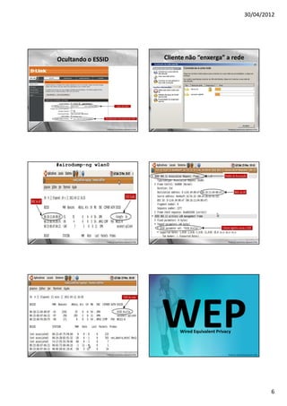 30/04/2012




Ocultando o ESSID                                       Cliente não “enxerga” a rede




                 Professor: José Gomes Quaresma Filho                              Professor: José Gomes Quaresma Filho




#airodump-ng wlan0




                 Professor: José Gomes Quaresma Filho                              Professor: José Gomes Quaresma Filho




                                                        WEP  Wired Equivalent Privacy



                 Professor: José Gomes Quaresma Filho                              Professor: José Gomes Quaresma Filho




                                                                                                                          6
 