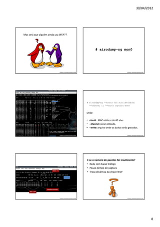 30/04/2012




Mas será que alguém ainda usa WEP??




                                                                                        # airodump-ng mon0




                                         Professor: José Gomes Quaresma Filho                                         Professor: José Gomes Quaresma Filho




                                                                                # airodump-ng --bssid 00:14:D1:49:EA:AE
                                                                                  --channel 11 --write captura mon0


                                                                                Onde:

                                                                                • --bssid : MAC address do AP alvo.
                                                                                • --channel: canal utilizado.
                                                                                • --write: arquivo onde os dados serão gravados.

                                         Professor: José Gomes Quaresma Filho                                         Professor: José Gomes Quaresma Filho




                                                                                E se o número de pacotes for insuficiente?
                                                                                • Rede com baixo tráfego
                                                                                • Pouco tempo de captura
                            Dados = O
                                                                                • Troca dinâmica da chave WEP




                   Estações conectadas
     MAC do AP




                                         Professor: José Gomes Quaresma Filho                                         Professor: José Gomes Quaresma Filho




                                                                                                                                                             8
 