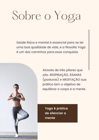 Sobre o Yoga
Saúde física e mental é essencial para se ter
uma boa qualidade de vida, e a filosofia Yoga
é um dos caminhos para essa conquista.
Através de três pilares que
são: RESPIRAÇÃO, ÁSANAS
(posturas) e MEDITAÇÃO sua
prática tem o objetivo de
equilibrar o corpo e a mente.
Yoga é prática
de silenciar a
mente
 