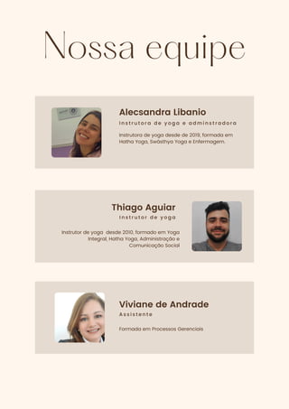 Nossa equipe
Alecsandra Libanio
I n s t r u t o r a d e y o g a e a d m i n s t r a d o r a
Instrutora de yoga desde de 2019, formada em
Hatha Yoga, Swásthya Yoga e Enfermagem.
Thiago Aguiar
I n s t r u t o r d e y o g a
Instrutor de yoga desde 2010, formado em Yoga
Integral, Hatha Yoga, Administração e
Comunicação Social
Viviane de Andrade
A s s i s t e n t e
Formada em Processos Gerenciais
 