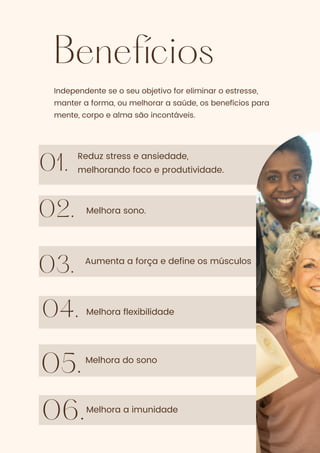 Benefícios
01.
02.
03.
Independente se o seu objetivo for eliminar o estresse,
manter a forma, ou melhorar a saúde, os benefícios para
mente, corpo e alma são incontáveis.
Reduz stress e ansiedade,
melhorando foco e produtividade.
Melhora sono.
Aumenta a força e define os músculos
Melhora flexibilidade
04.
05.
06.
Melhora do sono
Melhora a imunidade
 