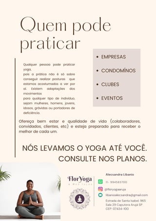 Quem pode
praticar
Qualquer pessoa pode praticar
yoga,
pois a prática não é só sobre
conseguir realizar posturas que
estamos acostumados a ver por
aí. Existem adaptações dos
movimentos
para qualquer tipo de indivíduo,
sejam mulheres, homens, jovens,
idosos, grávidas ou portadores de
deficiência.
EMPRESAS
CONDOMÍNOS
CLUBES
EVENTOS
NÓS LEVAMOS O YOGA ATÉ VOCÊ.
CONSULTE NOS PLANOS.
Ofereça bem estar e qualidade de vida (colaboradores,
convidados, clientes, etc) e esteja preparado para receber o
melhor de cada um.
 