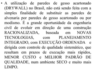• A utilização de paredes de gesso acartonado
  (DRYWALL) no Brasil, não está sendo feita com a
  simples finalidade de substituir as paredes de
  alvenaria por paredes de gesso acartonado ou por
  modismo. É a grande oportunidade da engenharia
  civil de evoluir em direção de uma construção
  RACIONALIZADA,           baseada    em    NOVAS
  TECNOLOGIAS,           com       PLANEJAMENTO
  INTEGRADO, com EXECUÇÃO ORDENADA e
  dirigida com controle de qualidade sistemático, que
  resultam em prazos de execução mais rápidos,
  MENOR CUSTO e MELHOR PADRÃO DE
  QUALIDADE, num ambiente SECO e muito mais
  LIMPO.
 