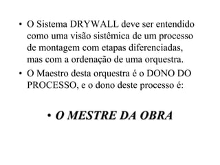 • O Sistema DRYWALL deve ser entendido
  como uma visão sistêmica de um processo
  de montagem com etapas diferenciadas,
  mas com a ordenação de uma orquestra.
• O Maestro desta orquestra é o DONO DO
  PROCESSO, e o dono deste processo é:


      • O MESTRE DA OBRA
 