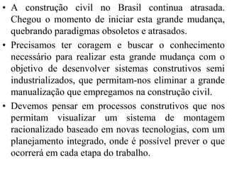 • A construção civil no Brasil continua atrasada.
  Chegou o momento de iniciar esta grande mudança,
  quebrando paradigmas obsoletos e atrasados.
• Precisamos ter coragem e buscar o conhecimento
  necessário para realizar esta grande mudança com o
  objetivo de desenvolver sistemas construtivos semi
  industrializados, que permitam-nos eliminar a grande
  manualização que empregamos na construção civil.
• Devemos pensar em processos construtivos que nos
  permitam visualizar um sistema de montagem
  racionalizado baseado em novas tecnologias, com um
  planejamento integrado, onde é possível prever o que
  ocorrerá em cada etapa do trabalho.
 