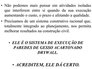 • Não podemos mais pensar em atividades isoladas
  que interferem entre si quando da sua execução
  aumentando o custo, o prazo e afetando a qualidade.
• Precisamos de um sistema construtivo racional que,
  totalmente integrado ao planejamento, nos permita
  melhorar resultados na construção civil.

    • ELE É O SISTEMA DE EXECUÇÃO DE
      PAREDES DE GESSO ACARTONADO
                  DRYWALL.


      • ACREDITEM, ELE DÁ CERTO.
 