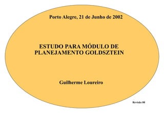 Porto Alegre, 21 de Junho de 2002




 ESTUDO PARA MÓDULO DE
PLANEJAMENTO GOLDSZTEIN




       Guilherme Loureiro


                                       Revisão 00
 