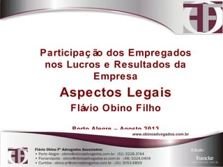 Participaç ão dos Empregados 
nos Lucros e Resultados da 
Empresa 
Aspectos Legais 
Flávio Obino Filho 
Porto Alegre – Agosto 2013 
 
