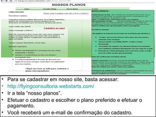 • Para se cadastrar em nosso site, basta acessar:
• http://flyingconsultoria.webstarts.com/
• Ir a tela “nosso planos”.
• Efetuar o cadastro e escolher o plano preferido e efetuar o
  pagamento.
• Você receberá um e-mail de confirmação do cadastro.
 