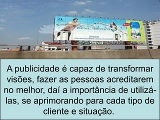 A publicidade é capaz de transformar
 visões, fazer as pessoas acreditarem
no melhor, daí a importância de utilizá-
las, se aprimorando para cada tipo de
           cliente e situação.
 