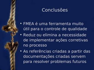 Conclusões

• FMEA é uma ferramenta muito
  útil para o controle de qualidade
• Reduz ou elimina a necessidade
  de implementar ações corretivas
  no processo
• As referências criadas a partir das
  documentações criadas servem
  para resolver problemas futuros
 