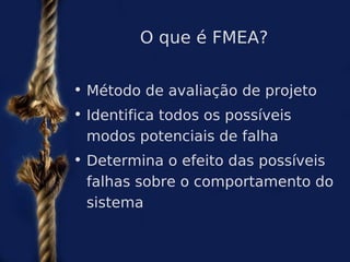 O que é FMEA?


• Método de avaliação de projeto
• Identifica todos os possíveis
  modos potenciais de falha
• Determina o efeito das possíveis
  falhas sobre o comportamento do
  sistema
 
