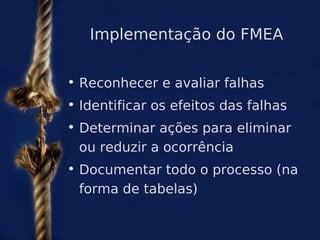 Implementação do FMEA


• Reconhecer e avaliar falhas
• Identificar os efeitos das falhas
• Determinar ações para eliminar
  ou reduzir a ocorrência
• Documentar todo o processo (na
  forma de tabelas)
 