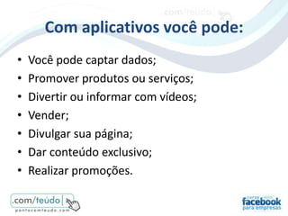 Com aplicativos você pode:
•   Você pode captar dados;
•   Promover produtos ou serviços;
•   Divertir ou informar com vídeos;
•   Vender;
•   Divulgar sua página;
•   Dar conteúdo exclusivo;
•   Realizar promoções.
 