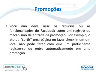 Promoções

• Você não deve usar os recursos ou as
  funcionalidades do Facebook como um registro ou
  mecanismo de entrada da promoção. Por exemplo, o
  ato de "curtir" uma página ou fazer check-in em um
  local não pode fazer com que um participante
  registre-se ou entre automaticamente em uma
  promoção.
 