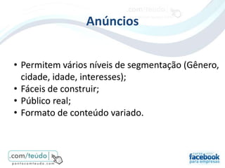 Anúncios


• Permitem vários níveis de segmentação (Gênero,
  cidade, idade, interesses);
• Fáceis de construir;
• Público real;
• Formato de conteúdo variado.
 
