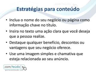 Estratégias para conteúdo
• Inclua o nome do seu negócio ou página como
  informação chave no título.
• Insira no texto uma ação clara que você deseja
  que a pessoa realize.
• Destaque qualquer benefício, descontos ou
  vantagens que seu negócio oferece.
• Use uma imagem simples e chamativa que
  esteja relacionada ao seu anúncio.
 