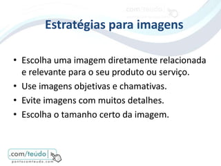 Estratégias para imagens

• Escolha uma imagem diretamente relacionada
  e relevante para o seu produto ou serviço.
• Use imagens objetivas e chamativas.
• Evite imagens com muitos detalhes.
• Escolha o tamanho certo da imagem.
 