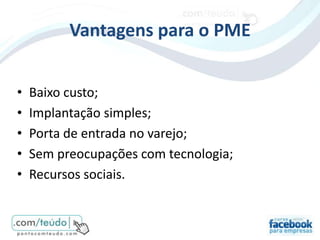 Vantagens para o PME


•   Baixo custo;
•   Implantação simples;
•   Porta de entrada no varejo;
•   Sem preocupações com tecnologia;
•   Recursos sociais.
 