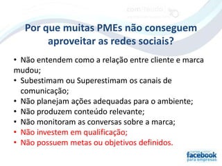 Por que muitas PMEs não conseguem
        aproveitar as redes sociais?
• Não entendem como a relação entre cliente e marca
mudou;
• Subestimam ou Superestimam os canais de
  comunicação;
• Não planejam ações adequadas para o ambiente;
• Não produzem conteúdo relevante;
• Não monitoram as conversas sobre a marca;
• Não investem em qualificação;
• Não possuem metas ou objetivos definidos.
 