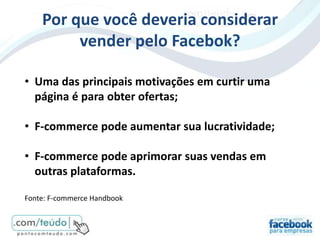 Por que você deveria considerar
         vender pelo Facebok?

• Uma das principais motivações em curtir uma
  página é para obter ofertas;

• F-commerce pode aumentar sua lucratividade;

• F-commerce pode aprimorar suas vendas em
  outras plataformas.

Fonte: F-commerce Handbook
 