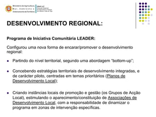 DESENVOLVIMENTO REGIONAL:

Programa de Iniciativa Comunitária LEADER:

Configurou uma nova forma de encarar/promover o desenvolvimento
regional:

   Partindo do nível territorial, segundo uma abordagem “bottom-up”;

   Concebendo estratégias territoriais de desenvolvimento integradas, e
    de carácter piloto, centradas em temas prioritários (Planos de
    Desenvolvimento Local);

   Criando instâncias locais de promoção e gestão (os Grupos de Acção
    Local), estimulando o aparecimento/constituição de Associações de
    Desenvolvimento Local, com a responsabilidade de dinamizar o
    programa em zonas de intervenção específicas.
 