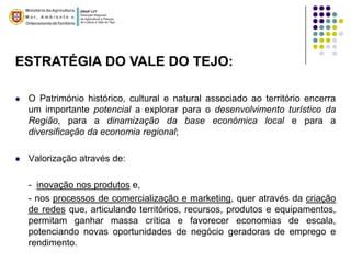 ESTRATÉGIA DO VALE DO TEJO:

   O Património histórico, cultural e natural associado ao território encerra
    um importante potencial a explorar para o desenvolvimento turístico da
    Região, para a dinamização da base económica local e para a
    diversificação da economia regional;

   Valorização através de:

    - inovação nos produtos e,
    - nos processos de comercialização e marketing, quer através da criação
    de redes que, articulando territórios, recursos, produtos e equipamentos,
    permitam ganhar massa crítica e favorecer economias de escala,
    potenciando novas oportunidades de negócio geradoras de emprego e
    rendimento.
 