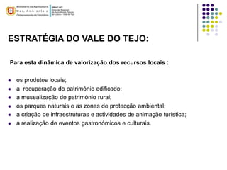 ESTRATÉGIA DO VALE DO TEJO:

Para esta dinâmica de valorização dos recursos locais :

   os produtos locais;
   a recuperação do património edificado;
   a musealização do património rural;
   os parques naturais e as zonas de protecção ambiental;
   a criação de infraestruturas e actividades de animação turística;
   a realização de eventos gastronómicos e culturais.
 