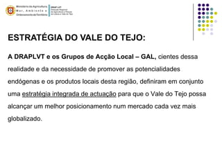 ESTRATÉGIA DO VALE DO TEJO:

A DRAPLVT e os Grupos de Acção Local – GAL, cientes dessa
realidade e da necessidade de promover as potencialidades
endógenas e os produtos locais desta região, definiram em conjunto
uma estratégia integrada de actuação para que o Vale do Tejo possa
alcançar um melhor posicionamento num mercado cada vez mais
globalizado.
 