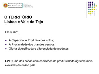 O TERRITÓRIO
Lisboa e Vale do Tejo

Em suma:

   A Capacidade Produtiva dos solos;
   A Proximidade dos grandes centros;
   Oferta diversificada e diferenciada de produtos.



LVT: Uma das zonas com condições de produtividade agrícola mais
elevadas do nosso país.
 