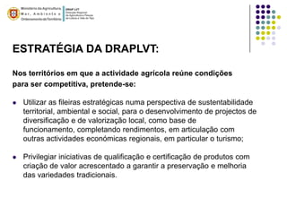 ESTRATÉGIA DA DRAPLVT:

Nos territórios em que a actividade agrícola reúne condições
para ser competitiva, pretende-se:

   Utilizar as fileiras estratégicas numa perspectiva de sustentabilidade
    territorial, ambiental e social, para o desenvolvimento de projectos de
    diversificação e de valorização local, como base de
    funcionamento, completando rendimentos, em articulação com
    outras actividades económicas regionais, em particular o turismo;

   Privilegiar iniciativas de qualificação e certificação de produtos com
    criação de valor acrescentado a garantir a preservação e melhoria
    das variedades tradicionais.
 