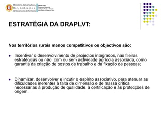 ESTRATÉGIA DA DRAPLVT:


Nos territórios rurais menos competitivos os objectivos são:

   Incentivar o desenvolvimento de projectos integrados, nas fileiras
    estratégicas ou não, com ou sem actividade agrícola associada, como
    garantia da criação de postos de trabalho e da fixação de pessoas;


   Dinamizar, desenvolver e incutir o espírito associativo, para atenuar as
    dificuldades inerentes à falta de dimensão e de massa crítica
    necessárias à produção de qualidade, à certificação e às protecções de
    origem.
 