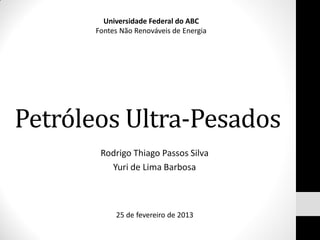 Universidade Federal do ABC
       Fontes Não Renováveis de Energia




Petróleos Ultra-Pesados
        Rodrigo Thiago Passos Silva
          Yuri de Lima Barbosa



            25 de fevereiro de 2013
 