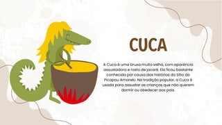 CUCA
A Cuca é uma bruxa muito velha, com aparência
assustadora e rosto de jacaré. Ela ficou bastante
conhecida por causa das histórias do Sítio do
Picapau Amarelo. Na tradição popular, a Cuca é
usada para assustar as crianças que não querem
dormir ou obedecer aos pais.
 
