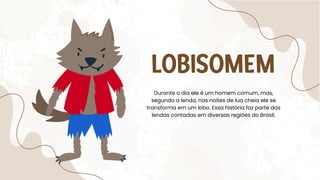 LOBISOMEM
Durante o dia ele é um homem comum, mas,
segundo a lenda, nas noites de lua cheia ele se
transforma em um lobo. Essa história faz parte das
lendas contadas em diversas regiões do Brasil.
 